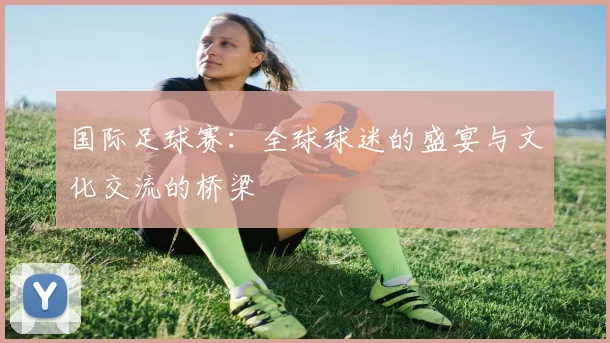 国际足球赛：全球球迷的盛宴与文化交流的桥梁