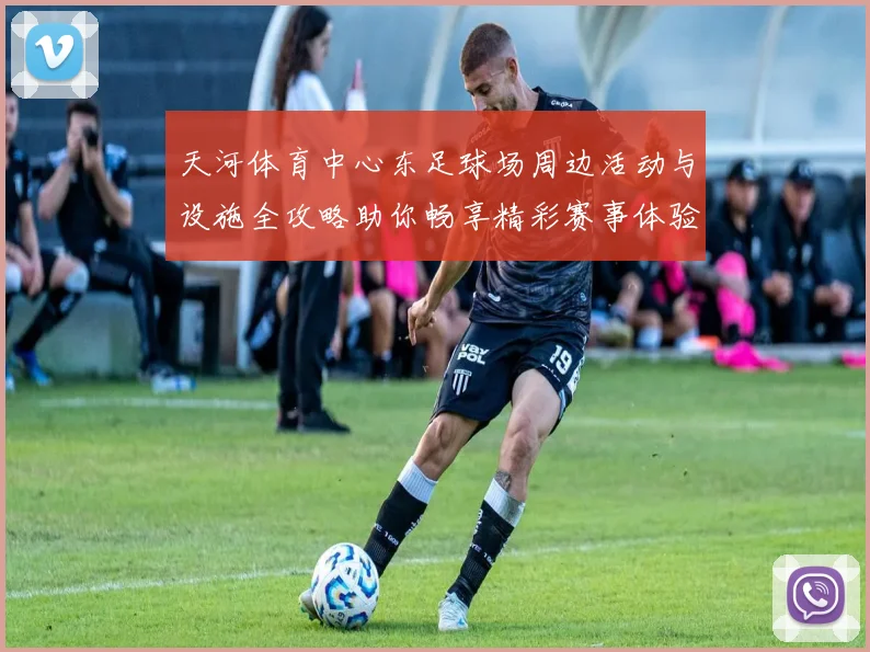 天河体育中心东足球场周边活动与设施全攻略助你畅享精彩赛事体验