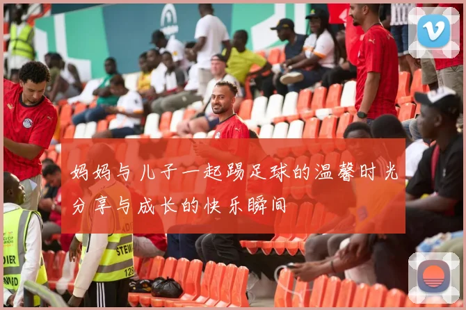 妈妈与儿子一起踢足球的温馨时光分享与成长的快乐瞬间