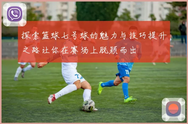 探索篮球七号球的魅力与技巧提升之路让你在赛场上脱颖而出