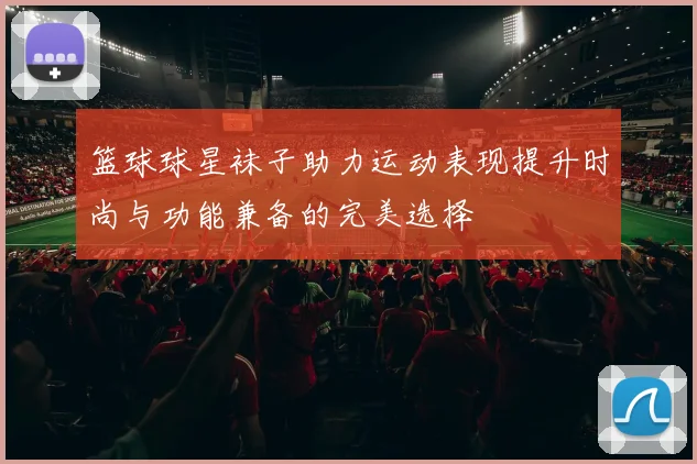 篮球球星袜子助力运动表现提升时尚与功能兼备的完美选择