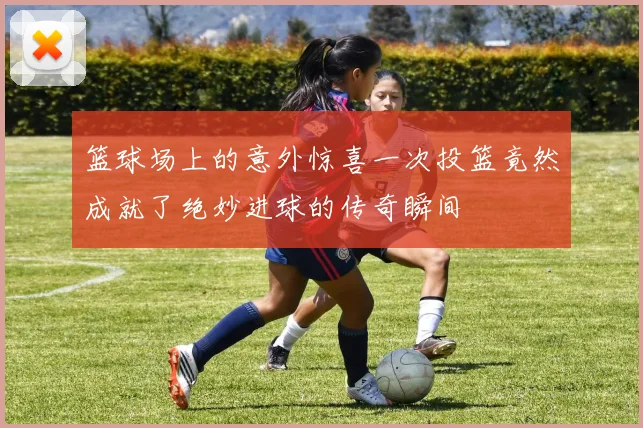 篮球场上的意外惊喜一次投篮竟然成就了绝妙进球的传奇瞬间