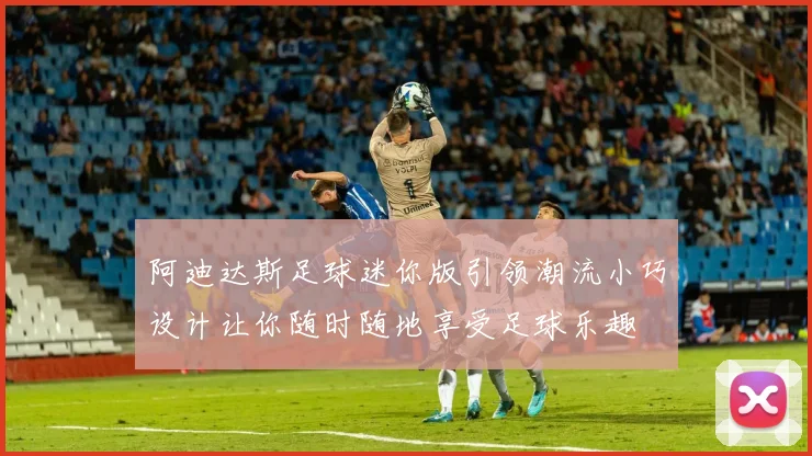 阿迪达斯足球迷你版引领潮流小巧设计让你随时随地享受足球乐趣