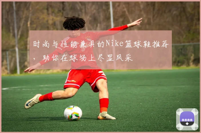 时尚与性能兼具的Nike篮球鞋推荐，助你在球场上尽显风采
